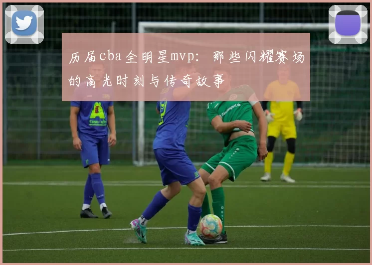 历届cba全明星mvp:那些闪耀赛场的高光时刻与传奇故事