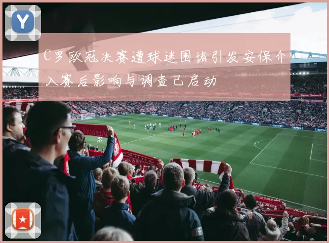 C罗欧冠决赛遭球迷围堵引发安保介入赛后影响与调查已启动