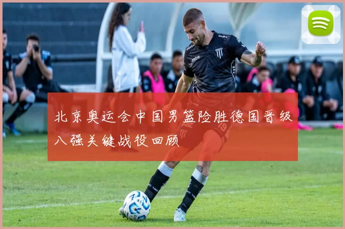 北京奥运会中国男篮险胜德国晋级八强关键战役回顾