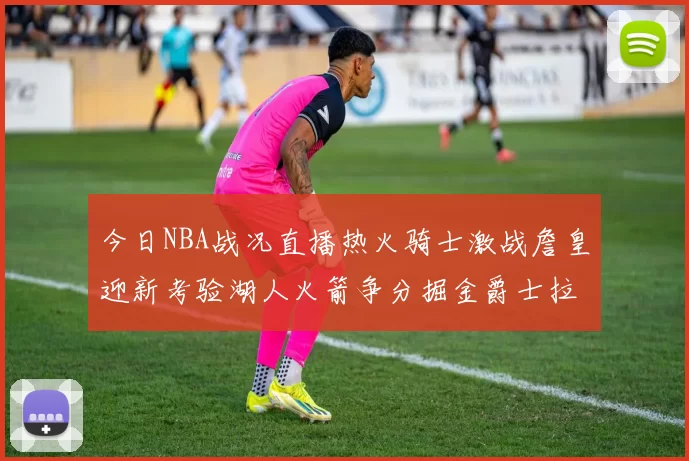 今日NBA战况直播热火骑士激战詹皇迎新考验湖人火箭争分掘金爵士拉锯