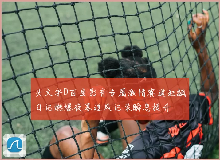 头文字D百度影音专属激情赛道狂飙日记燃爆夜幕追风记录瞬息提升