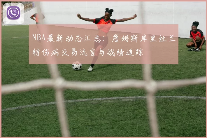 NBA最新动态汇总:詹姆斯库里杜兰特伤病交易流言与战绩追踪