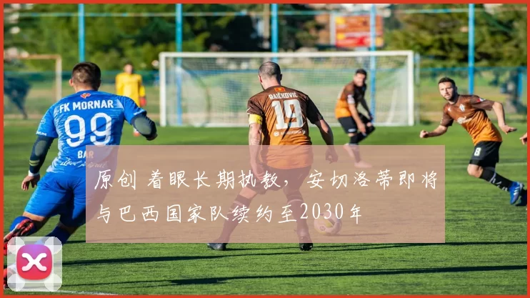 原创 着眼长期执教，安切洛蒂即将与巴西国家队续约至2030年