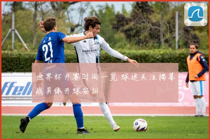 世界杯开赛时间一览 球迷关注揭幕战具体开球安排