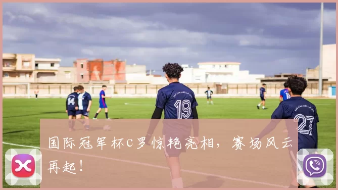 国际冠军杯c罗惊艳亮相，赛场风云再起！