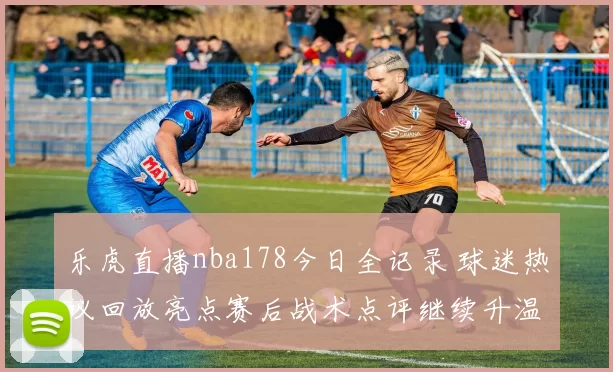 乐虎直播nba178今日全记录 球迷热议回放亮点赛后战术点评继续升温