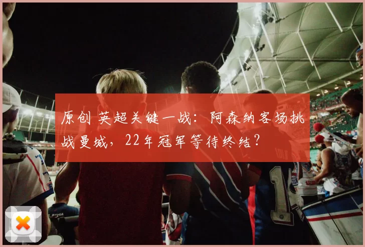 原创 英超关键一战：阿森纳客场挑战曼城，22年冠军等待终结？