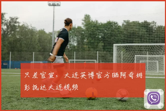 只差官宣，大连英博官方晒阿奇姆彭抵达大连视频