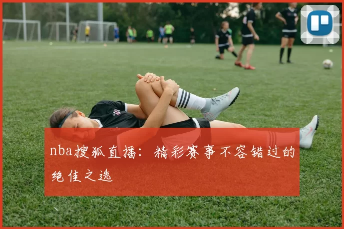 nba搜狐直播：精彩赛事不容错过的绝佳之选