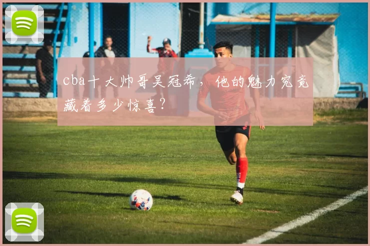 cba十大帅哥吴冠希,他的魅力究竟藏着多少惊喜?