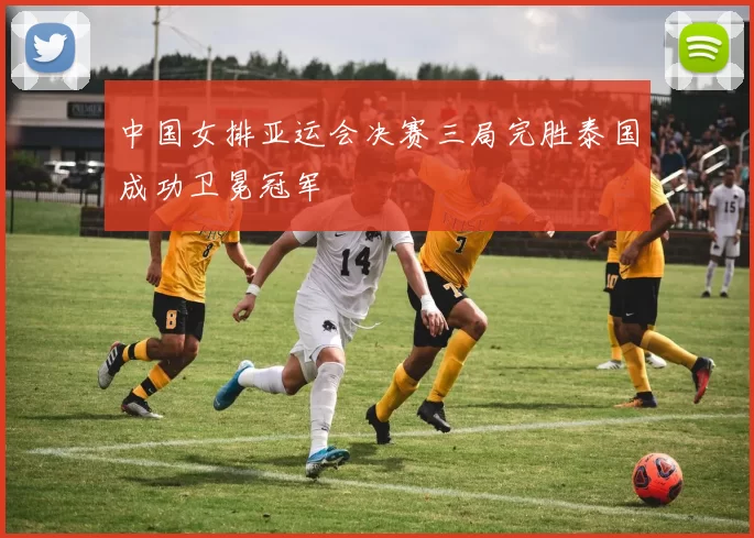 中国女排亚运会决赛三局完胜泰国成功卫冕冠军