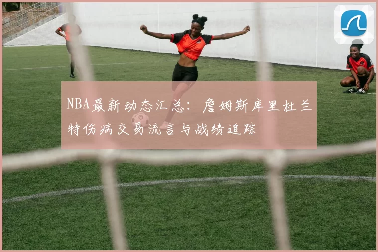 NBA最新动态汇总：詹姆斯库里杜兰特伤病交易流言与战绩追踪