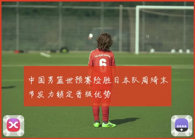 中国男篮世预赛险胜日本队周琦末节发力锁定晋级优势