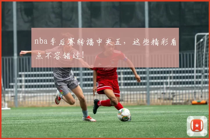 nba季后赛转播中央五，这些精彩看点不容错过！