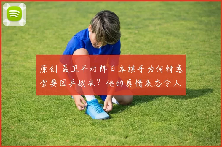 原创 聂卫平对阵日本棋手为何特意索要国乒战衣？他的真情表态令人深思