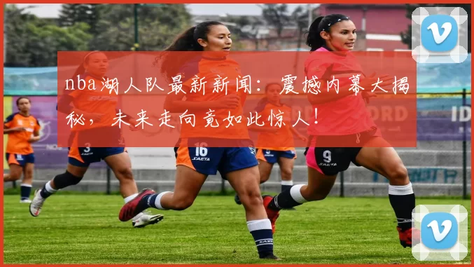 nba湖人队最新新闻：震撼内幕大揭秘，未来走向竟如此惊人！
