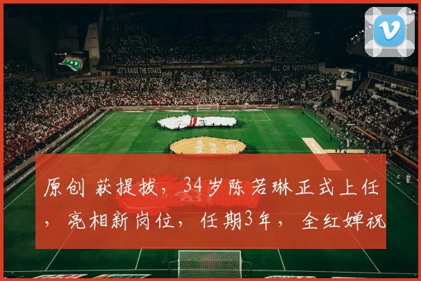 原创 获提拔，34岁陈若琳正式上任，亮相新岗位，任期3年，全红婵祝福