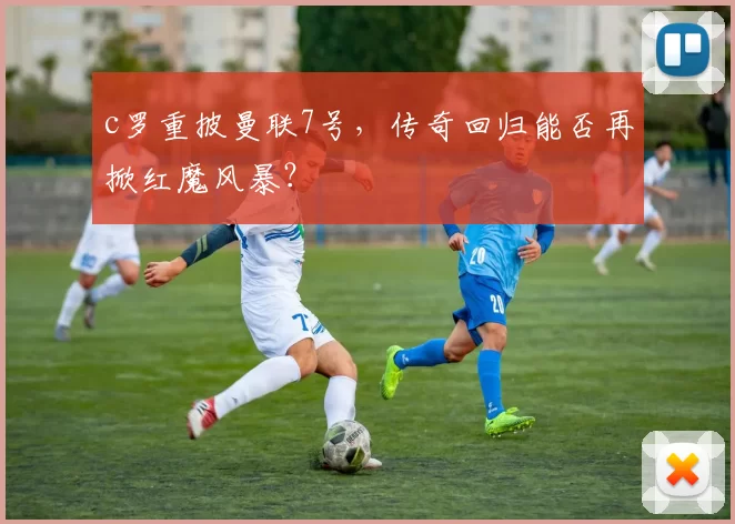 c罗重披曼联7号,传奇回归能否再掀红魔风暴?