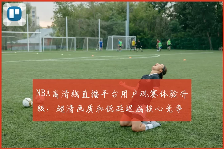 NBA高清线直播平台用户观赛体验升级，超清画质和低延迟成核心竞争力