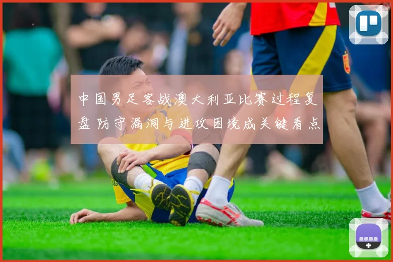 中国男足客战澳大利亚比赛过程复盘 防守漏洞与进攻困境成关键看点