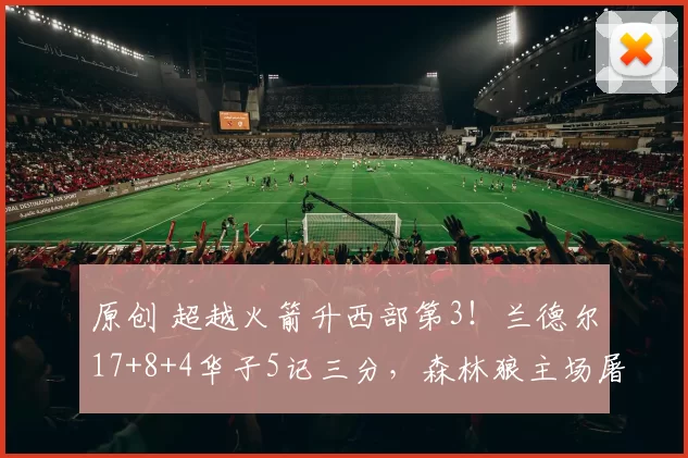 原创 超越火箭升西部第3！兰德尔17+8+4华子5记三分，森林狼主场屠龙