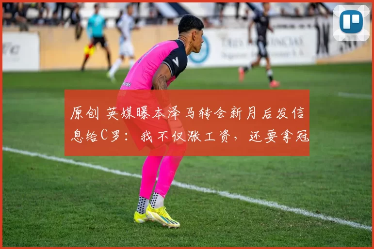 原创 英媒曝本泽马转会新月后发信息给C罗：我不仅涨工资，还要拿冠军