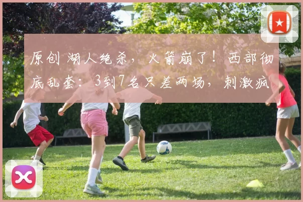 原创 湖人绝杀，火箭崩了！西部彻底乱套：3到7名只差两场，刺激疯了！