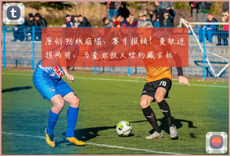 原创 防线崩塌、赛季报销！曼联连损两将，马奎尔救火续约藏玄机