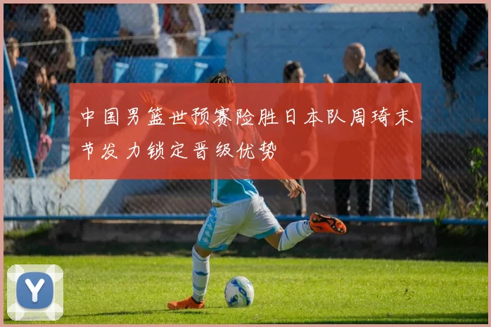 中国男篮世预赛险胜日本队周琦末节发力锁定晋级优势