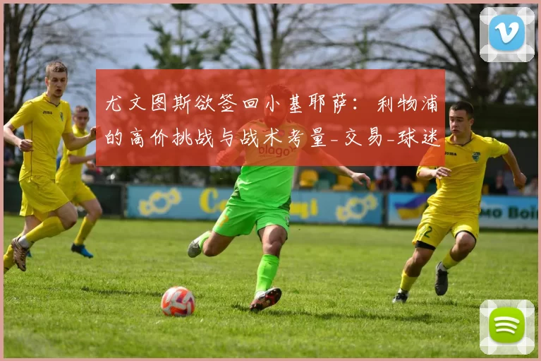 尤文图斯欲签回小基耶萨：利物浦的高价挑战与战术考量_交易_球迷_意甲