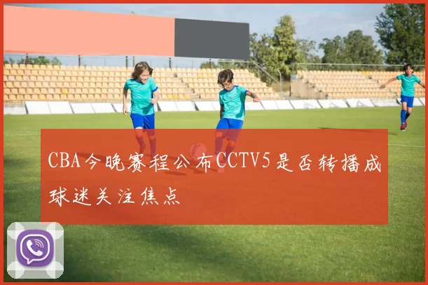 CBA今晚赛程公布CCTV5是否转播成球迷关注焦点