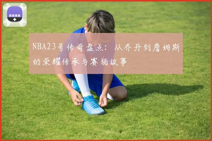 NBA23号传奇盘点：从乔丹到詹姆斯的荣耀传承与赛场故事