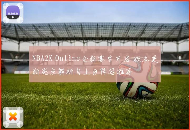 NBA2K Online全新赛季开启 版本更新亮点解析与上分阵容推荐