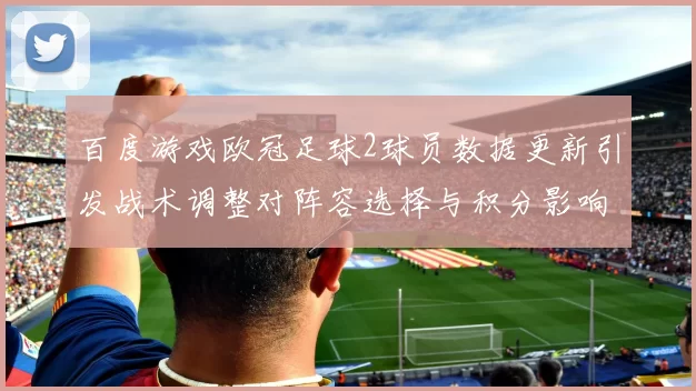 百度游戏欧冠足球2球员数据更新引发战术调整对阵容选择与积分影响解析