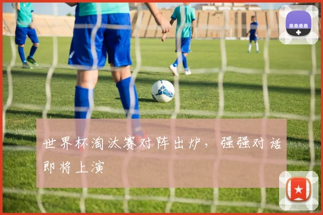 世界杯淘汰赛对阵出炉,强强对话即将上演